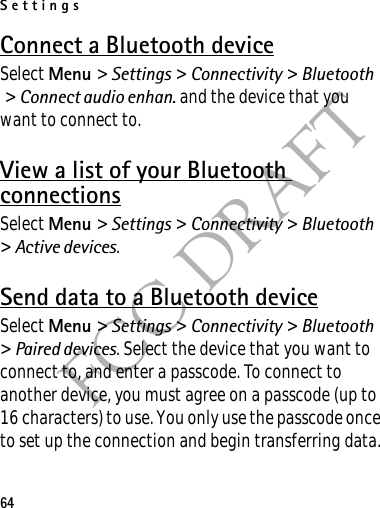 Settings64FCC DRAFTConnect a Bluetooth deviceSelect Menu &gt; Settings &gt; Connectivity &gt; Bluetooth &gt; Connect audio enhan. and the device that you want to connect to.View a list of your Bluetooth connectionsSelect Menu &gt; Settings &gt; Connectivity &gt; Bluetooth &gt; Active devices.Send data to a Bluetooth deviceSelect Menu &gt; Settings &gt; Connectivity &gt; Bluetooth &gt; Paired devices. Select the device that you want to connect to, and enter a passcode. To connect to another device, you must agree on a passcode (up to 16 characters) to use. You only use the passcode once to set up the connection and begin transferring data.