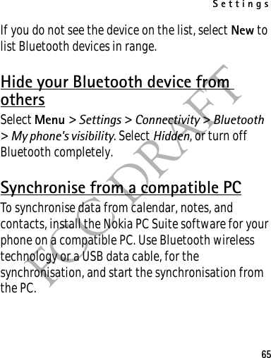 Settings65FCC DRAFTIf you do not see the device on the list, select New to list Bluetooth devices in range.Hide your Bluetooth device from othersSelect Menu &gt; Settings &gt; Connectivity &gt; Bluetooth &gt; My phone&apos;s visibility. Select Hidden, or turn off Bluetooth completely.Synchronise from a compatible PCTo synchronise data from calendar, notes, and contacts, install the Nokia PC Suite software for your phone on a compatible PC. Use Bluetooth wireless technology or a USB data cable, for the synchronisation, and start the synchronisation from the PC.