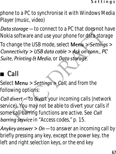 Settings67FCC DRAFTphone to a PC to synchronise it with Windows Media Player (music, video)Data storage — to connect to a PC that does not have Nokia software and use your phone for data storageTo change the USB mode, select Menu &gt; Settings &gt; Connectivity &gt; USB data cable &gt; Ask on conn., PC Suite, Printing &amp; Media, or Data storage.■CallSelect Menu &gt; Settings &gt; Call, and from the following options:Call divert — to divert your incoming calls (network service). You may not be able to divert your calls if some call barring functions are active. See Call barring service in “Access codes,” p. 15.Anykey answer &gt; On — to answer an incoming call by briefly pressing any key, except the power key, the left and right selection keys, or the end key