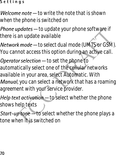 Settings70FCC DRAFTWelcome note — to write the note that is shown when the phone is switched onPhone updates — to update your phone software if there is an update availableNetwork mode — to select dual mode (UMTS or GSM). You cannot access this option during an active call.Operator selection — to set the phone to automatically select one of the cellular networks available in your area, select Automatic. With Manual, you can select a network that has a roaming agreement with your service provider.Help text activation — to select whether the phone shows help textsStart-up tone — to select whether the phone plays a tone when it is switched on