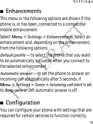 Settings71FCC DRAFT■EnhancementsThis menu or the following options are shown if the phone is, or has been, connected to a compatible mobile enhancement.Select Menu &gt; Settings &gt; Enhancements. Select an enhancement and, depending on the enhancement, from the following options:Default profile — to select the profile that you want to be automatically activated when you connect to the selected enhancementAutomatic answer — to set the phone to answer an incoming call automatically after 5 seconds. If Menu &gt; Settings &gt; Tones &gt; Incoming call alert is set to Beep once or Off, automatic answer is off.■ConfigurationYou can configure your phone with settings that are required for certain services to function correctly. 