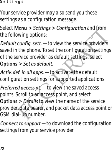Settings72FCC DRAFTYour service provider may also send you these settings as a configuration message.Select Menu &gt; Settings &gt; Configuration and from the following options:Default config. sett. — to view the service providers saved in the phone. To set the configuration settings of the service provider as default settings, select Options &gt; Set as default. Activ. def. in all apps. — to activate the default configuration settings for supported applicationsPreferred access pt. — to view the saved access points. Scroll to an access point, and select Options &gt; Details to view the name of the service provider, data bearer, and packet data access point or GSM dial-up number.Connect to support — to download the configuration settings from your service provider