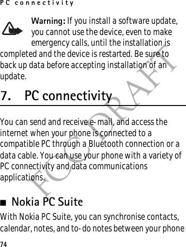 PC connectivity74FCC DRAFTWarning: If you install a software update, you cannot use the device, even to make emergency calls, until the installation is completed and the device is restarted. Be sure to back up data before accepting installation of an update.7. PC connectivityYou can send and receive e-mail, and access the internet when your phone is connected to a compatible PC through a Bluetooth connection or a data cable. You can use your phone with a variety of PC connectivity and data communications applications.■Nokia PC SuiteWith Nokia PC Suite, you can synchronise contacts, calendar, notes, and to-do notes between your phone 