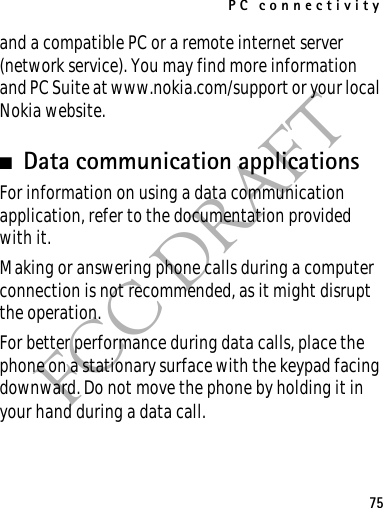 PC connectivity75FCC DRAFTand a compatible PC or a remote internet server (network service). You may find more information and PC Suite at www.nokia.com/support or your local Nokia website.■Data communication applicationsFor information on using a data communication application, refer to the documentation provided with it.Making or answering phone calls during a computer connection is not recommended, as it might disrupt the operation.For better performance during data calls, place the phone on a stationary surface with the keypad facing downward. Do not move the phone by holding it in your hand during a data call.