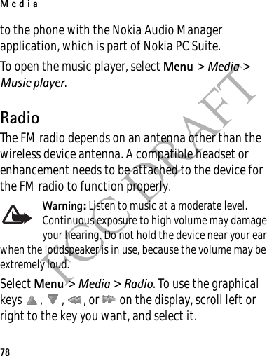 Media78FCC DRAFTto the phone with the Nokia Audio Manager application, which is part of Nokia PC Suite.To open the music player, select Menu &gt; Media &gt; Music player.RadioThe FM radio depends on an antenna other than the wireless device antenna. A compatible headset or enhancement needs to be attached to the device for the FM radio to function properly.Warning: Listen to music at a moderate level. Continuous exposure to high volume may damage your hearing. Do not hold the device near your ear when the loudspeaker is in use, because the volume may be extremely loud.Select Menu &gt; Media &gt; Radio. To use the graphical keys  ,  ,  , or   on the display, scroll left or right to the key you want, and select it.