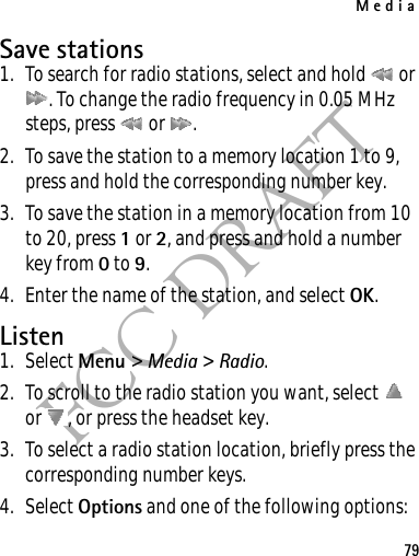 Media79FCC DRAFTSave stations1. To search for radio stations, select and hold   or . To change the radio frequency in 0.05 MHz steps, press   or  .2. To save the station to a memory location 1 to 9, press and hold the corresponding number key.3. To save the station in a memory location from 10 to 20, press 1 or 2, and press and hold a number key from 0 to 9.4. Enter the name of the station, and select OK.Listen1. Select Menu &gt; Media &gt; Radio. 2. To scroll to the radio station you want, select   or  , or press the headset key.3. To select a radio station location, briefly press the corresponding number keys.4. Select Options and one of the following options: