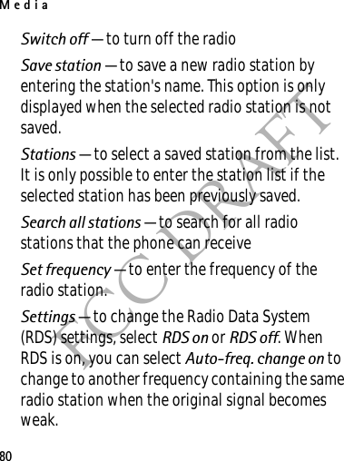Media80FCC DRAFTSwitch off — to turn off the radioSave station — to save a new radio station by entering the station&apos;s name. This option is only displayed when the selected radio station is not saved.Stations — to select a saved station from the list. It is only possible to enter the station list if the selected station has been previously saved.Search all stations — to search for all radio stations that the phone can receiveSet frequency — to enter the frequency of the radio station.Settings — to change the Radio Data System (RDS) settings, select RDS on or RDS off. When RDS is on, you can select Auto-freq. change on to change to another frequency containing the same radio station when the original signal becomes weak.