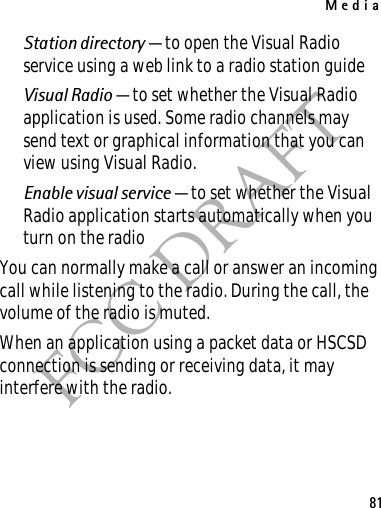 Media81FCC DRAFTStation directory — to open the Visual Radio service using a web link to a radio station guideVisual Radio — to set whether the Visual Radio application is used. Some radio channels may send text or graphical information that you can view using Visual Radio.Enable visual service — to set whether the Visual Radio application starts automatically when you turn on the radioYou can normally make a call or answer an incoming call while listening to the radio. During the call, the volume of the radio is muted.When an application using a packet data or HSCSD connection is sending or receiving data, it may interfere with the radio.