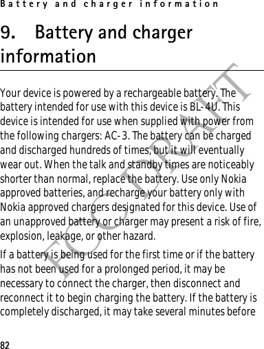 Battery and charger information82FCC DRAFT9. Battery and charger informationYour device is powered by a rechargeable battery. The battery intended for use with this device is BL-4U. This device is intended for use when supplied with power from the following chargers: AC-3. The battery can be charged and discharged hundreds of times, but it will eventually wear out. When the talk and standby times are noticeably shorter than normal, replace the battery. Use only Nokia approved batteries, and recharge your battery only with Nokia approved chargers designated for this device. Use of an unapproved battery or charger may present a risk of fire, explosion, leakage, or other hazard. If a battery is being used for the first time or if the battery has not been used for a prolonged period, it may be necessary to connect the charger, then disconnect and reconnect it to begin charging the battery. If the battery is completely discharged, it may take several minutes before 