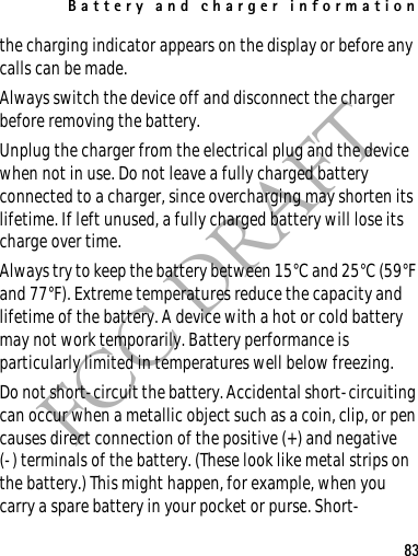 Battery and charger information83FCC DRAFTthe charging indicator appears on the display or before any calls can be made.Always switch the device off and disconnect the charger before removing the battery.Unplug the charger from the electrical plug and the device when not in use. Do not leave a fully charged battery connected to a charger, since overcharging may shorten its lifetime. If left unused, a fully charged battery will lose its charge over time.Always try to keep the battery between 15°C and 25°C (59°F and 77°F). Extreme temperatures reduce the capacity and lifetime of the battery. A device with a hot or cold battery may not work temporarily. Battery performance is particularly limited in temperatures well below freezing.Do not short-circuit the battery. Accidental short-circuiting can occur when a metallic object such as a coin, clip, or pen causes direct connection of the positive (+) and negative(-) terminals of the battery. (These look like metal strips on the battery.) This might happen, for example, when you carry a spare battery in your pocket or purse. Short-