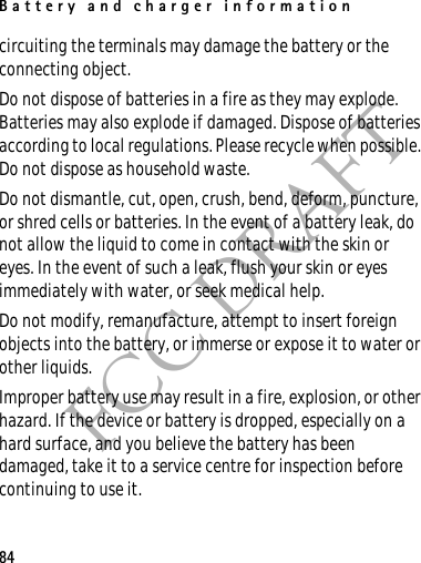 Battery and charger information84FCC DRAFTcircuiting the terminals may damage the battery or the connecting object.Do not dispose of batteries in a fire as they may explode. Batteries may also explode if damaged. Dispose of batteries according to local regulations. Please recycle when possible. Do not dispose as household waste.Do not dismantle, cut, open, crush, bend, deform, puncture, or shred cells or batteries. In the event of a battery leak, do not allow the liquid to come in contact with the skin or eyes. In the event of such a leak, flush your skin or eyes immediately with water, or seek medical help.Do not modify, remanufacture, attempt to insert foreign objects into the battery, or immerse or expose it to water or other liquids.Improper battery use may result in a fire, explosion, or other hazard. If the device or battery is dropped, especially on a hard surface, and you believe the battery has been damaged, take it to a service centre for inspection before continuing to use it.