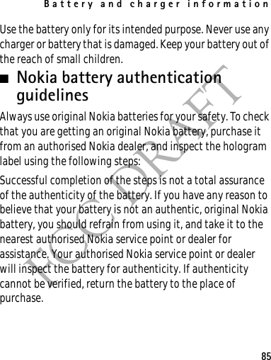 Battery and charger information85FCC DRAFTUse the battery only for its intended purpose. Never use any charger or battery that is damaged. Keep your battery out of the reach of small children.■Nokia battery authentication guidelinesAlways use original Nokia batteries for your safety. To check that you are getting an original Nokia battery, purchase it from an authorised Nokia dealer, and inspect the hologram label using the following steps:Successful completion of the steps is not a total assurance of the authenticity of the battery. If you have any reason to believe that your battery is not an authentic, original Nokia battery, you should refrain from using it, and take it to the nearest authorised Nokia service point or dealer for assistance. Your authorised Nokia service point or dealer will inspect the battery for authenticity. If authenticity cannot be verified, return the battery to the place of purchase.