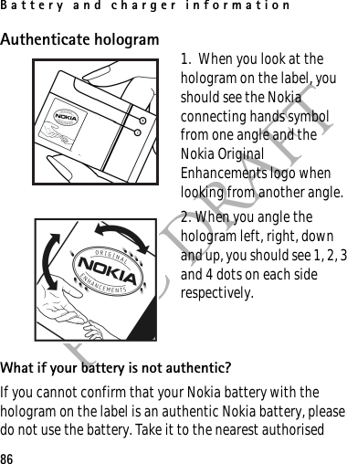 Battery and charger information86FCC DRAFTAuthenticate hologram 1.  When you look at the hologram on the label, you should see the Nokia connecting hands symbol from one angle and the Nokia Original Enhancements logo when looking from another angle.2. When you angle the hologram left, right, down and up, you should see 1, 2, 3 and 4 dots on each side respectively.What if your battery is not authentic?If you cannot confirm that your Nokia battery with the hologram on the label is an authentic Nokia battery, please do not use the battery. Take it to the nearest authorised 