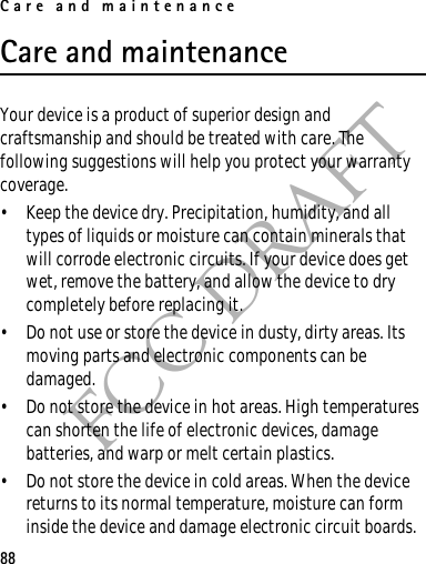 Care and maintenance88FCC DRAFTCare and maintenanceYour device is a product of superior design and craftsmanship and should be treated with care. The following suggestions will help you protect your warranty coverage.• Keep the device dry. Precipitation, humidity, and all types of liquids or moisture can contain minerals that will corrode electronic circuits. If your device does get wet, remove the battery, and allow the device to dry completely before replacing it.• Do not use or store the device in dusty, dirty areas. Its moving parts and electronic components can be damaged.• Do not store the device in hot areas. High temperatures can shorten the life of electronic devices, damage batteries, and warp or melt certain plastics.• Do not store the device in cold areas. When the device returns to its normal temperature, moisture can form inside the device and damage electronic circuit boards.