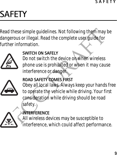 SAFETY9FCC DRAFTSAFETYRead these simple guidelines. Not following them may be dangerous or illegal. Read the complete user guide for further information.SWITCH ON SAFELYDo not switch the device on when wireless phone use is prohibited or when it may cause interference or danger.ROAD SAFETY COMES FIRSTObey all local laws. Always keep your hands free to operate the vehicle while driving. Your first consideration while driving should be road safety.INTERFERENCEAll wireless devices may be susceptible to interference, which could affect performance.