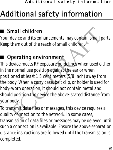 Additional safety information91FCC DRAFTAdditional safety information■Small childrenYour device and its enhancements may contain small parts. Keep them out of the reach of small children.■Operating environmentThis device meets RF exposure guidelines when used either in the normal use position against the ear or when positioned at least 1.5 centimeters (5/8 inch) away from the body. When a carry case, belt clip, or holder is used for body-worn operation, it should not contain metal and should position the device the above-stated distance from your body.To transmit data files or messages, this device requires a quality connection to the network. In some cases, transmission of data files or messages may be delayed until such a connection is available. Ensure the above separation distance instructions are followed until the transmission is completed.