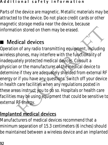 Additional safety information92FCC DRAFTParts of the device are magnetic. Metallic materials may be attracted to the device. Do not place credit cards or other magnetic storage media near the device, because information stored on them may be erased.■Medical devicesOperation of any radio transmitting equipment, including wireless phones, may interfere with the functionality of inadequately protected medical devices. Consult a physician or the manufacturer of the medical device to determine if they are adequately shielded from external RF energy or if you have any questions. Switch off your device in health care facilities when any regulations posted in these areas instruct you to do so. Hospitals or health care facilities may be using equipment that could be sensitive to external RF energy.Implanted medical devicesManufacturers of medical devices recommend that a minimum separation of 15.3 centimeters (6 inches) should be maintained between a wireless device and an implanted 