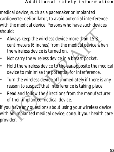 Additional safety information93FCC DRAFTmedical device, such as a pacemaker or implanted cardioverter defibrillator, to avoid potential interference with the medical device. Persons who have such devices should:• Always keep the wireless device more than 15.3 centimeters (6 inches) from the medical device when the wireless device is turned on.• Not carry the wireless device in a breast pocket.• Hold the wireless device to the ear opposite the medical device to minimise the potential for interference.• Turn the wireless device off immediately if there is any reason to suspect that interference is taking place.• Read and follow the directions from the manufacturer of their implanted medical device.If you have any questions about using your wireless device with an implanted medical device, consult your health care provider.