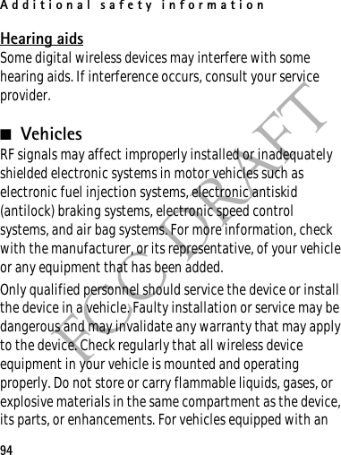 Additional safety information94FCC DRAFTHearing aidsSome digital wireless devices may interfere with some hearing aids. If interference occurs, consult your service provider.■VehiclesRF signals may affect improperly installed or inadequately shielded electronic systems in motor vehicles such as electronic fuel injection systems, electronic antiskid (antilock) braking systems, electronic speed control systems, and air bag systems. For more information, check with the manufacturer, or its representative, of your vehicle or any equipment that has been added.Only qualified personnel should service the device or install the device in a vehicle. Faulty installation or service may be dangerous and may invalidate any warranty that may apply to the device. Check regularly that all wireless device equipment in your vehicle is mounted and operating properly. Do not store or carry flammable liquids, gases, or explosive materials in the same compartment as the device, its parts, or enhancements. For vehicles equipped with an 