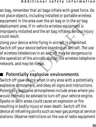 Additional safety information95FCC DRAFTair bag, remember that air bags inflate with great force. Do not place objects, including installed or portable wireless equipment in the area over the air bag or in the air bag deployment area. If in-vehicle wireless equipment is improperly installed and the air bag inflates, serious injury could result.Using your device while flying in aircraft is prohibited. Switch off your device before boarding an aircraft. The use of wireless teledevices in an aircraft may be dangerous to the operation of the aircraft, disrupt the wireless telephone network, and may be illegal.■Potentially explosive environmentsSwitch off your device when in any area with a potentially explosive atmosphere, and obey all signs and instructions. Potentially explosive atmospheres include areas where you would normally be advised to turn off your vehicle engine. Sparks in such areas could cause an explosion or fire resulting in bodily injury or even death. Switch off the device at refuelling points such as near gas pumps at service stations. Observe restrictions on the use of radio equipment 