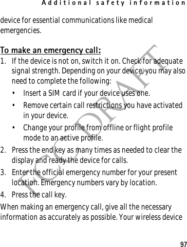 Additional safety information97FCC DRAFTdevice for essential communications like medical emergencies.To make an emergency call:1. If the device is not on, switch it on. Check for adequate signal strength. Depending on your device, you may also need to complete the following:• Insert a SIM card if your device uses one.• Remove certain call restrictions you have activated in your device.• Change your profile from offline or flight profile mode to an active profile.2. Press the end key as many times as needed to clear the display and ready the device for calls. 3. Enter the official emergency number for your present location. Emergency numbers vary by location.4. Press the call key.When making an emergency call, give all the necessary information as accurately as possible. Your wireless device 