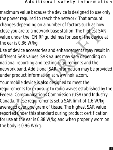 Additional safety information99FCC DRAFTmaximum value because the device is designed to use only the power required to reach the network. That amount changes depending on a number of factors such as how close you are to a network base station. The highest SAR value under the ICNIRP guidelines for use of the device at the ear is 0.86 W/kg. Use of device accessories and enhancements may result in different SAR values. SAR values may vary depending on national reporting and testing requirements and the network band. Additional SAR information may be provided under product information at www.nokia.com.Your mobile device is also designed to meet the requirements for exposure to radio waves established by the Federal Communications Commission (USA) and Industry Canada. These requirements set a SAR limit of 1.6 W/kg averaged over one gram of tissue. The highest SAR value reported under this standard during product certification for use at the ear is 0.88 W/kg and when properly worn on the body is 0.96 W/kg. 