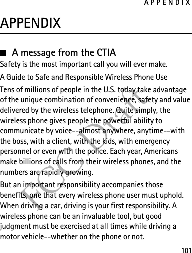 APPENDIX101FCC DraftAPPENDIX■A message from the CTIASafety is the most important call you will ever make.A Guide to Safe and Responsible Wireless Phone UseTens of millions of people in the U.S. today take advantage of the unique combination of convenience, safety and value delivered by the wireless telephone. Quite simply, the wireless phone gives people the powerful ability to communicate by voice--almost anywhere, anytime--with the boss, with a client, with the kids, with emergency personnel or even with the police. Each year, Americans make billions of calls from their wireless phones, and the numbers are rapidly growing.But an important responsibility accompanies those benefits, one that every wireless phone user must uphold. When driving a car, driving is your first responsibility. A wireless phone can be an invaluable tool, but good judgment must be exercised at all times while driving a motor vehicle--whether on the phone or not.