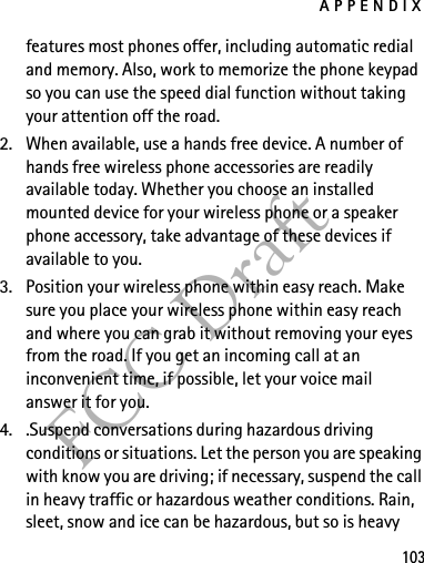 APPENDIX103FCC Draftfeatures most phones offer, including automatic redial and memory. Also, work to memorize the phone keypad so you can use the speed dial function without taking your attention off the road.2. When available, use a hands free device. A number of hands free wireless phone accessories are readily available today. Whether you choose an installed mounted device for your wireless phone or a speaker phone accessory, take advantage of these devices if available to you.3. Position your wireless phone within easy reach. Make sure you place your wireless phone within easy reach and where you can grab it without removing your eyes from the road. If you get an incoming call at an inconvenient time, if possible, let your voice mail answer it for you.4. .Suspend conversations during hazardous driving conditions or situations. Let the person you are speaking with know you are driving; if necessary, suspend the call in heavy traffic or hazardous weather conditions. Rain, sleet, snow and ice can be hazardous, but so is heavy 