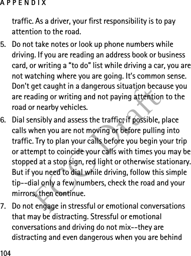 APPENDIX104FCC Drafttraffic. As a driver, your first responsibility is to pay attention to the road.5. Do not take notes or look up phone numbers while driving. If you are reading an address book or business card, or writing a “to do” list while driving a car, you are not watching where you are going. It’s common sense. Don’t get caught in a dangerous situation because you are reading or writing and not paying attention to the road or nearby vehicles.6. Dial sensibly and assess the traffic; if possible, place calls when you are not moving or before pulling into traffic. Try to plan your calls before you begin your trip or attempt to coincide your calls with times you may be stopped at a stop sign, red light or otherwise stationary. But if you need to dial while driving, follow this simple tip--dial only a few numbers, check the road and your mirrors, then continue.7. Do not engage in stressful or emotional conversations that may be distracting. Stressful or emotional conversations and driving do not mix--they are distracting and even dangerous when you are behind 