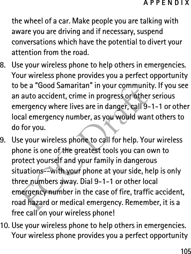 APPENDIX105FCC Draftthe wheel of a car. Make people you are talking with aware you are driving and if necessary, suspend conversations which have the potential to divert your attention from the road.8. Use your wireless phone to help others in emergencies. Your wireless phone provides you a perfect opportunity to be a “Good Samaritan” in your community. If you see an auto accident, crime in progress or other serious emergency where lives are in danger, call 9-1-1 or other local emergency number, as you would want others to do for you.9. Use your wireless phone to call for help. Your wireless phone is one of the greatest tools you can own to protect yourself and your family in dangerous situations--with your phone at your side, help is only three numbers away. Dial 9-1-1 or other local emergency number in the case of fire, traffic accident, road hazard or medical emergency. Remember, it is a free call on your wireless phone!10. Use your wireless phone to help others in emergencies. Your wireless phone provides you a perfect opportunity 