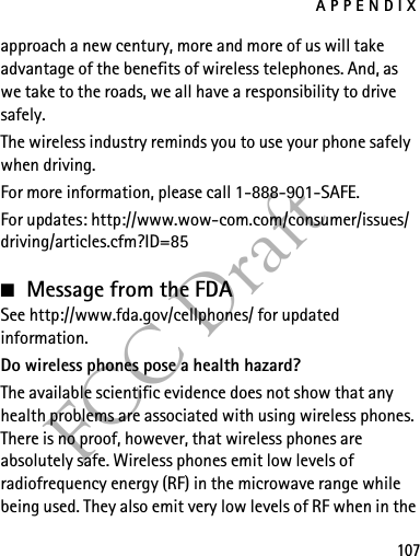 APPENDIX107FCC Draftapproach a new century, more and more of us will take advantage of the benefits of wireless telephones. And, as we take to the roads, we all have a responsibility to drive safely.The wireless industry reminds you to use your phone safely when driving.For more information, please call 1-888-901-SAFE.For updates: http://www.wow-com.com/consumer/issues/driving/articles.cfm?ID=85■Message from the FDASee http://www.fda.gov/cellphones/ for updated information.Do wireless phones pose a health hazard?The available scientific evidence does not show that any health problems are associated with using wireless phones. There is no proof, however, that wireless phones are absolutely safe. Wireless phones emit low levels of radiofrequency energy (RF) in the microwave range while being used. They also emit very low levels of RF when in the 