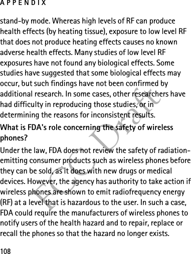 APPENDIX108FCC Draftstand-by mode. Whereas high levels of RF can produce health effects (by heating tissue), exposure to low level RF that does not produce heating effects causes no known adverse health effects. Many studies of low level RF exposures have not found any biological effects. Some studies have suggested that some biological effects may occur, but such findings have not been confirmed by additional research. In some cases, other researchers have had difficulty in reproducing those studies, or in determining the reasons for inconsistent results.What is FDA&apos;s role concerning the safety of wireless phones?Under the law, FDA does not review the safety of radiation-emitting consumer products such as wireless phones before they can be sold, as it does with new drugs or medical devices. However, the agency has authority to take action if wireless phones are shown to emit radiofrequency energy (RF) at a level that is hazardous to the user. In such a case, FDA could require the manufacturers of wireless phones to notify users of the health hazard and to repair, replace or recall the phones so that the hazard no longer exists.