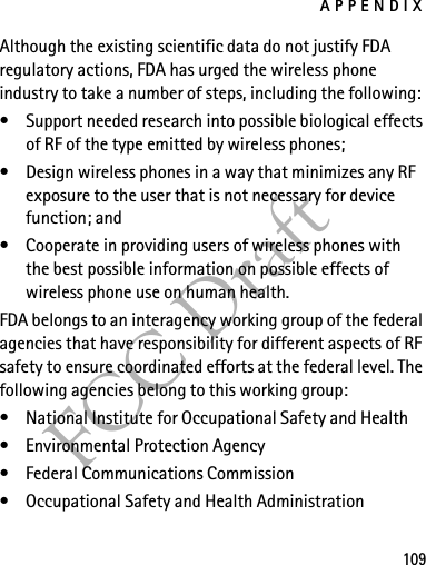 APPENDIX109FCC DraftAlthough the existing scientific data do not justify FDA regulatory actions, FDA has urged the wireless phone industry to take a number of steps, including the following:• Support needed research into possible biological effects of RF of the type emitted by wireless phones; • Design wireless phones in a way that minimizes any RF exposure to the user that is not necessary for device function; and • Cooperate in providing users of wireless phones with the best possible information on possible effects of wireless phone use on human health.FDA belongs to an interagency working group of the federal agencies that have responsibility for different aspects of RF safety to ensure coordinated efforts at the federal level. The following agencies belong to this working group:• National Institute for Occupational Safety and Health• Environmental Protection Agency• Federal Communications Commission• Occupational Safety and Health Administration