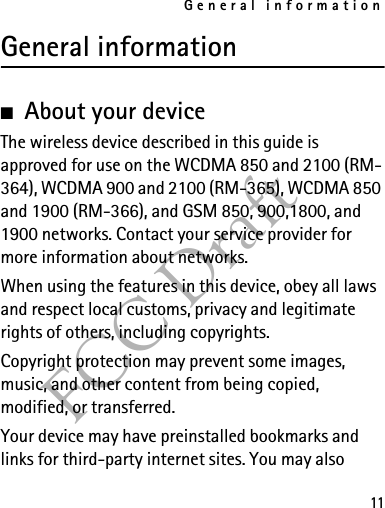 General information11FCC DraftGeneral information■About your deviceThe wireless device described in this guide is approved for use on the WCDMA 850 and 2100 (RM-364), WCDMA 900 and 2100 (RM-365), WCDMA 850 and 1900 (RM-366), and GSM 850, 900,1800, and 1900 networks. Contact your service provider for more information about networks.When using the features in this device, obey all laws and respect local customs, privacy and legitimate rights of others, including copyrights. Copyright protection may prevent some images, music, and other content from being copied, modified, or transferred. Your device may have preinstalled bookmarks and links for third-party internet sites. You may also 