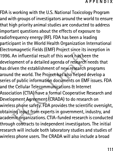 APPENDIX111FCC DraftFDA is working with the U.S. National Toxicology Program and with groups of investigators around the world to ensure that high priority animal studies are conducted to address important questions about the effects of exposure to radiofrequency energy (RF). FDA has been a leading participant in the World Health Organization International Electromagnetic Fields (EMF) Project since its inception in 1996. An influential result of this work has been the development of a detailed agenda of research needs that has driven the establishment of new research programs around the world. The Project has also helped develop a series of public information documents on EMF issues. FDA and the Cellular Telecommunications &amp; Internet Association (CTIA) have a formal Cooperative Research and Development Agreement (CRADA) to do research on wireless phone safety. FDA provides the scientific oversight, obtaining input from experts in government, industry, and academic organizations. CTIA-funded research is conducted through contracts to independent investigators. The initial research will include both laboratory studies and studies of wireless phone users. The CRADA will also include a broad 