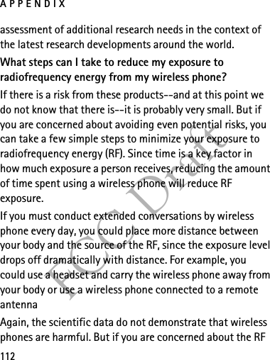 APPENDIX112FCC Draftassessment of additional research needs in the context of the latest research developments around the world.What steps can I take to reduce my exposure to radiofrequency energy from my wireless phone?If there is a risk from these products--and at this point we do not know that there is--it is probably very small. But if you are concerned about avoiding even potential risks, you can take a few simple steps to minimize your exposure to radiofrequency energy (RF). Since time is a key factor in how much exposure a person receives, reducing the amount of time spent using a wireless phone will reduce RF exposure.If you must conduct extended conversations by wireless phone every day, you could place more distance between your body and the source of the RF, since the exposure level drops off dramatically with distance. For example, you could use a headset and carry the wireless phone away from your body or use a wireless phone connected to a remote antenna Again, the scientific data do not demonstrate that wireless phones are harmful. But if you are concerned about the RF 