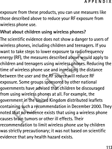 APPENDIX113FCC Draftexposure from these products, you can use measures like those described above to reduce your RF exposure from wireless phone use.What about children using wireless phones?The scientific evidence does not show a danger to users of wireless phones, including children and teenagers. If you want to take steps to lower exposure to radiofrequency energy (RF), the measures described above would apply to children and teenagers using wireless phones. Reducing the time of wireless phone use and increasing the distance between the user and the RF source will reduce RF exposure. Some groups sponsored by other national governments have advised that children be discouraged from using wireless phones at all. For example, the government in the United Kingdom distributed leaflets containing such a recommendation in December 2000. They noted that no evidence exists that using a wireless phone causes brain tumors or other ill effects. Their recommendation to limit wireless phone use by children was strictly precautionary; it was not based on scientific evidence that any health hazard exists.