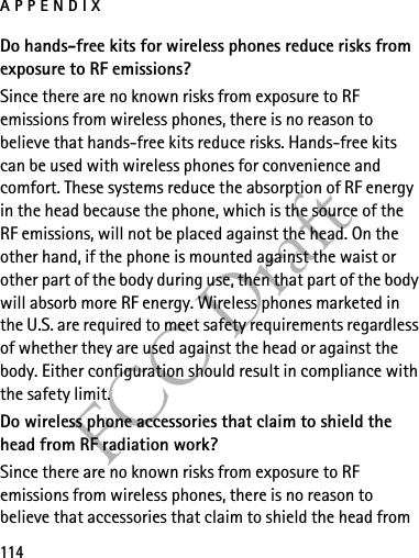 APPENDIX114FCC DraftDo hands-free kits for wireless phones reduce risks from exposure to RF emissions?Since there are no known risks from exposure to RF emissions from wireless phones, there is no reason to believe that hands-free kits reduce risks. Hands-free kits can be used with wireless phones for convenience and comfort. These systems reduce the absorption of RF energy in the head because the phone, which is the source of the RF emissions, will not be placed against the head. On the other hand, if the phone is mounted against the waist or other part of the body during use, then that part of the body will absorb more RF energy. Wireless phones marketed in the U.S. are required to meet safety requirements regardless of whether they are used against the head or against the body. Either configuration should result in compliance with the safety limit.Do wireless phone accessories that claim to shield the head from RF radiation work?Since there are no known risks from exposure to RF emissions from wireless phones, there is no reason to believe that accessories that claim to shield the head from 