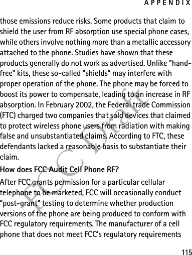APPENDIX115FCC Draftthose emissions reduce risks. Some products that claim to shield the user from RF absorption use special phone cases, while others involve nothing more than a metallic accessory attached to the phone. Studies have shown that these products generally do not work as advertised. Unlike &quot;hand-free&quot; kits, these so-called &quot;shields&quot; may interfere with proper operation of the phone. The phone may be forced to boost its power to compensate, leading to an increase in RF absorption. In February 2002, the Federal trade Commission (FTC) charged two companies that sold devices that claimed to protect wireless phone users from radiation with making false and unsubstantiated claims. According to FTC, these defendants lacked a reasonable basis to substantiate their claim.How does FCC Audit Cell Phone RF?After FCC grants permission for a particular cellular telephone to be marketed, FCC will occasionally conduct “post-grant” testing to determine whether production versions of the phone are being produced to conform with FCC regulatory requirements. The manufacturer of a cell phone that does not meet FCC’s regulatory requirements 