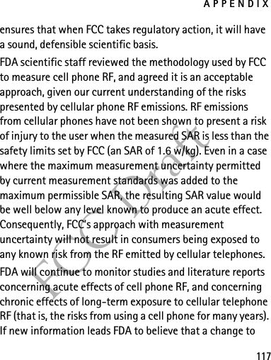 APPENDIX117FCC Draftensures that when FCC takes regulatory action, it will have a sound, defensible scientific basis.FDA scientific staff reviewed the methodology used by FCC to measure cell phone RF, and agreed it is an acceptable approach, given our current understanding of the risks presented by cellular phone RF emissions. RF emissions from cellular phones have not been shown to present a risk of injury to the user when the measured SAR is less than the safety limits set by FCC (an SAR of 1.6 w/kg). Even in a case where the maximum measurement uncertainty permitted by current measurement standards was added to the maximum permissible SAR, the resulting SAR value would be well below any level known to produce an acute effect. Consequently, FCC’s approach with measurement uncertainty will not result in consumers being exposed to any known risk from the RF emitted by cellular telephones.FDA will continue to monitor studies and literature reports concerning acute effects of cell phone RF, and concerning chronic effects of long-term exposure to cellular telephone RF (that is, the risks from using a cell phone for many years). If new information leads FDA to believe that a change to 