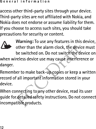 General information12FCC Draftaccess other third-party sites through your device. Third-party sites are not affiliated with Nokia, and Nokia does not endorse or assume liability for them. If you choose to access such sites, you should take precautions for security or content.Warning: To use any features in this device, other than the alarm clock, the device must be switched on. Do not switch the device on when wireless device use may cause interference or danger.Remember to make back-up copies or keep a written record of all important information stored in your device.When connecting to any other device, read its user guide for detailed safety instructions. Do not connect incompatible products.