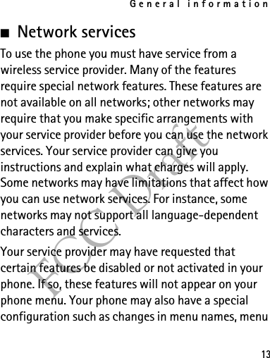 General information13FCC Draft■Network servicesTo use the phone you must have service from a wireless service provider. Many of the features require special network features. These features are not available on all networks; other networks may require that you make specific arrangements with your service provider before you can use the network services. Your service provider can give you instructions and explain what charges will apply. Some networks may have limitations that affect how you can use network services. For instance, some networks may not support all language-dependent characters and services.Your service provider may have requested that certain features be disabled or not activated in your phone. If so, these features will not appear on your phone menu. Your phone may also have a special configuration such as changes in menu names, menu 