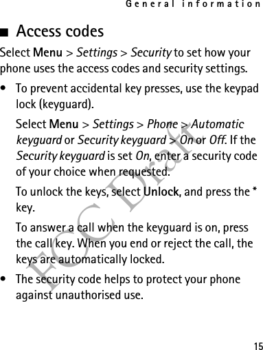 General information15FCC Draft■Access codesSelect Menu &gt; Settings &gt; Security to set how your phone uses the access codes and security settings.• To prevent accidental key presses, use the keypad lock (keyguard).Select Menu &gt; Settings &gt; Phone &gt; Automatic keyguard or Security keyguard &gt; On or Off. If the Security keyguard is set On, enter a security code of your choice when requested.To unlock the keys, select Unlock, and press the * key.To answer a call when the keyguard is on, press the call key. When you end or reject the call, the keys are automatically locked.• The security code helps to protect your phone against unauthorised use.