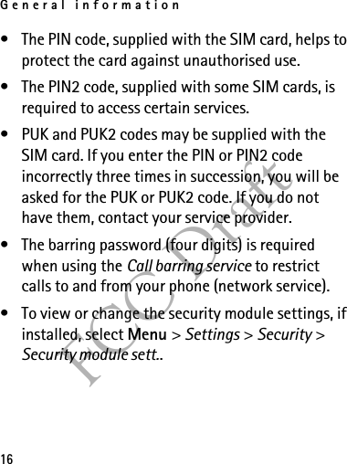 General information16FCC Draft• The PIN code, supplied with the SIM card, helps to protect the card against unauthorised use.• The PIN2 code, supplied with some SIM cards, is required to access certain services.• PUK and PUK2 codes may be supplied with the SIM card. If you enter the PIN or PIN2 code incorrectly three times in succession, you will be asked for the PUK or PUK2 code. If you do not have them, contact your service provider.• The barring password (four digits) is required when using the Call barring service to restrict calls to and from your phone (network service).• To view or change the security module settings, if installed, select Menu &gt; Settings &gt; Security &gt; Security module sett..