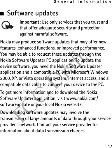 General information17FCC Draft■Software updatesImportant: Use only services that you trust and that offer adequate security and protection against harmful software.Nokia may produce software updates that may offer new features, enhanced functions, or improved performance. You may be able to request these updates through the Nokia Software Updater PC application. To update the device software, you need the Nokia Software Updater application and a compatible PC with Microsoft Windows 2000, XP, or Vista operating system, internet access, and a compatible data cable to connect your device to the PC.To get more information and to download the Nokia Software Updater application, visit www.nokia.com/softwareupdate or your local Nokia website.Downloading software updates may involve the transmission of large amounts of data through your service provider&apos;s network. Contact your service provider for information about data transmission charges.