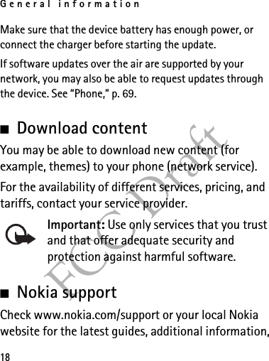 General information18FCC DraftMake sure that the device battery has enough power, or connect the charger before starting the update.If software updates over the air are supported by your network, you may also be able to request updates through the device. See “Phone,” p. 69.■Download contentYou may be able to download new content (for example, themes) to your phone (network service).For the availability of different services, pricing, and tariffs, contact your service provider.Important: Use only services that you trust and that offer adequate security and protection against harmful software.■Nokia supportCheck www.nokia.com/support or your local Nokia website for the latest guides, additional information, 