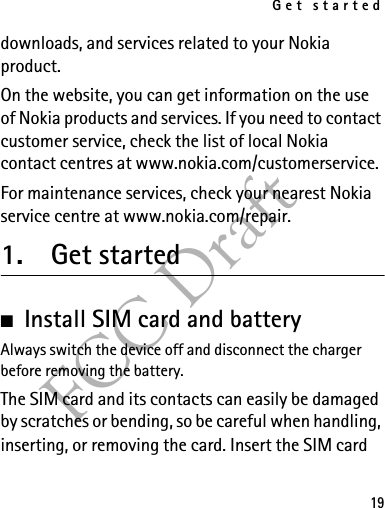 Get started19FCC Draftdownloads, and services related to your Nokia product.On the website, you can get information on the use of Nokia products and services. If you need to contact customer service, check the list of local Nokia contact centres at www.nokia.com/customerservice.For maintenance services, check your nearest Nokia service centre at www.nokia.com/repair.1. Get started■Install SIM card and battery Always switch the device off and disconnect the charger before removing the battery.The SIM card and its contacts can easily be damaged by scratches or bending, so be careful when handling, inserting, or removing the card. Insert the SIM card 