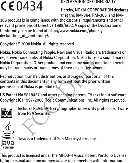FCC DraftDECLARATION OF CONFORMITYHereby, NOKIA CORPORATION declares that the RM-364, RM-365, and RM-366 product is in compliance with the essential requirements and other relevant provisions of Directive 1999/5/EC. A copy of the Declaration of Conformity can be found at http://www.nokia.com/phones/declaration_of_conformity/.Copyright © 2008 Nokia. All rights reserved.Nokia, Nokia Connecting People, Navi and Visual Radio are trademarks or registered trademarks of Nokia Corporation. Nokia tune is a sound mark of Nokia Corporation. Other product and company names mentioned herein may be trademarks or tradenames of their respective owners.Reproduction, transfer, distribution, or storage of part or all of the contents in this document in any form without the prior written permission of Nokia is prohibited.US Patent No 5818437 and other pending patents. T9 text input software Copyright (C) 1997-2008. Tegic Communications, Inc. All rights reserved.Includes RSA BSAFE cryptographic or security protocol software from RSA Security.Java is a trademark of Sun Microsystems, Inc.This product is licensed under the MPEG-4 Visual Patent Portfolio License (i) for personal and noncommercial use in connection with information 0434