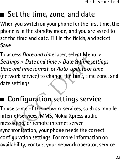 Get started23FCC Draft■Set the time, zone, and dateWhen you switch on your phone for the first time, the phone is in the standby mode, and you are asked to set the time and date. Fill in the fields, and select Save.To access Date and time later, select Menu &gt; Settings &gt; Date and time &gt; Date &amp; time settings, Date and time format, or Auto-update of time (network service) to change the time, time zone, and date settings.■Configuration settings serviceTo use some of the network services, such as mobile internet services, MMS, Nokia Xpress audio messaging, or remote internet server synchronisation, your phone needs the correct configuration settings. For more information on availability, contact your network operator, service 