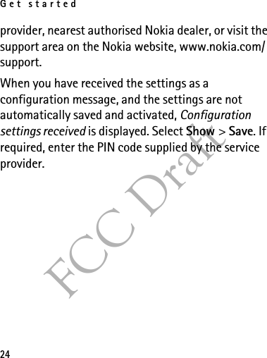 Get started24FCC Draftprovider, nearest authorised Nokia dealer, or visit the support area on the Nokia website, www.nokia.com/support.When you have received the settings as a configuration message, and the settings are not automatically saved and activated, Configuration settings received is displayed. Select Show &gt; Save. If required, enter the PIN code supplied by the service provider.
